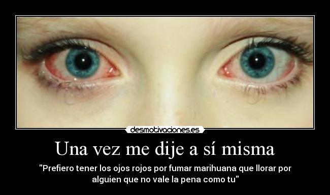 Una vez me dije a sí misma - Prefiero tener los ojos rojos por fumar marihuana que llorar por
alguien que no vale la pena como tu