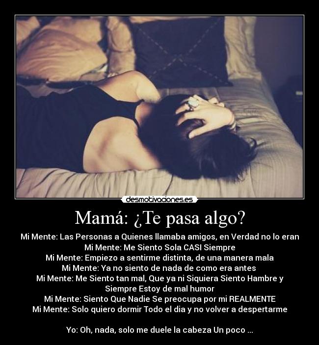 Mamá: ¿Te pasa algo? - Mi Mente: Las Personas a Quienes llamaba amigos, en Verdad no lo eran
Mi Mente: Me Siento Sola CASI Siempre
Mi Mente: Empiezo a sentirme distinta, de una manera mala
Mi Mente: Ya no siento de nada de como era antes
Mi Mente: Me Siento tan mal, Que ya ni Siquiera Siento Hambre y
Siempre Estoy de mal humor
Mi Mente: Siento Que Nadie Se preocupa por mi REALMENTE
Mi Mente: Solo quiero dormir Todo el dia y no volver a despertarme
Yo: Oh, nada, solo me duele la cabeza Un poco ...