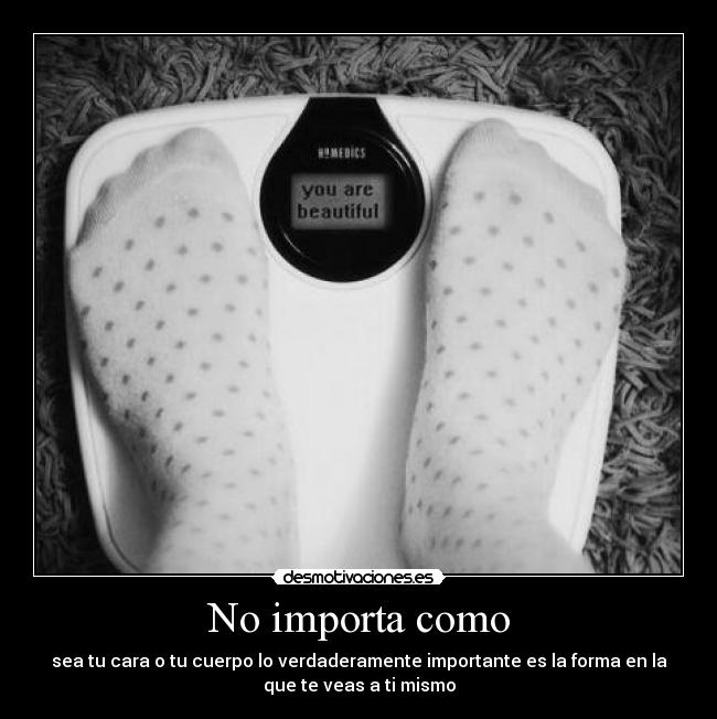 No importa como - sea tu cara o tu cuerpo lo verdaderamente importante es la forma en la
que te veas a ti mismo
