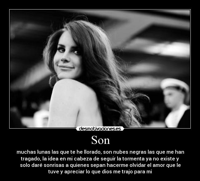 Son - muchas lunas las que te he llorado, son nubes negras las que me han
tragado, la idea en mi cabeza de seguir la tormenta ya no existe y
solo daré sonrisas a quienes sepan hacerme olvidar el amor que le
tuve y apreciar lo que dios me trajo para mi