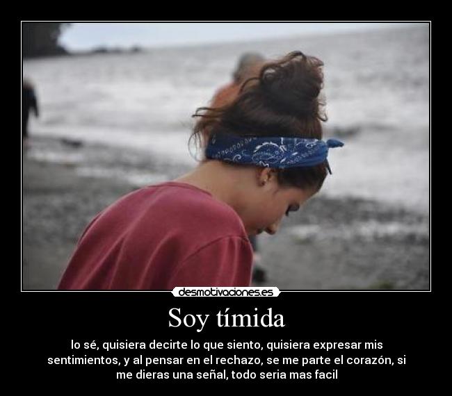 Soy tímida - lo sé, quisiera decirte lo que siento, quisiera expresar mis
sentimientos, y al pensar en el rechazo, se me parte el corazón, si
me dieras una señal, todo seria mas facil