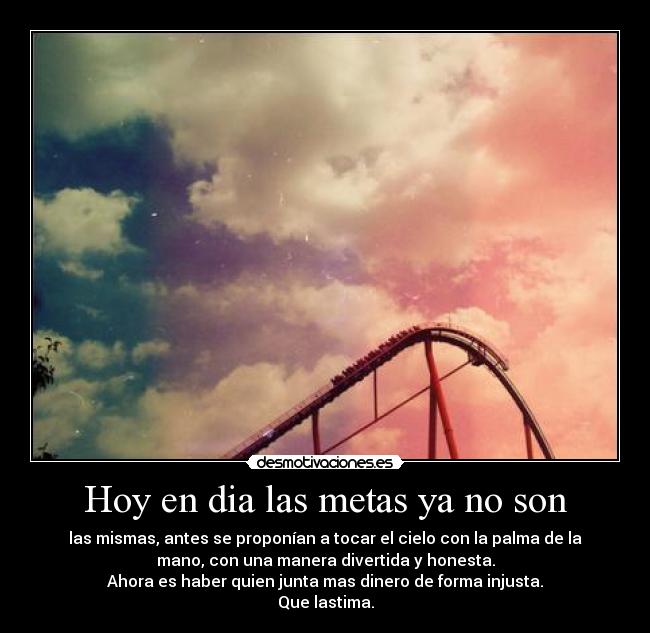 Hoy en dia las metas ya no son - las mismas, antes se proponían a tocar el cielo con la palma de la
mano, con una manera divertida y honesta.
Ahora es haber quien junta mas dinero de forma injusta.
Que lastima.