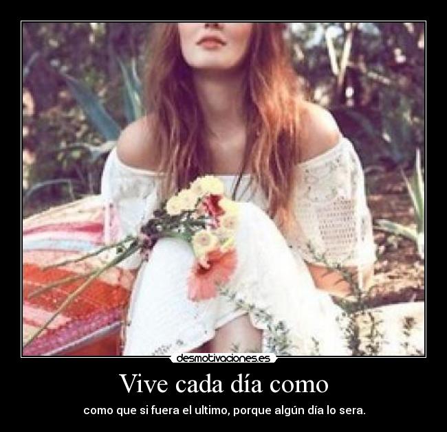 Vive cada día como - como que si fuera el ultimo, porque algún día lo sera.