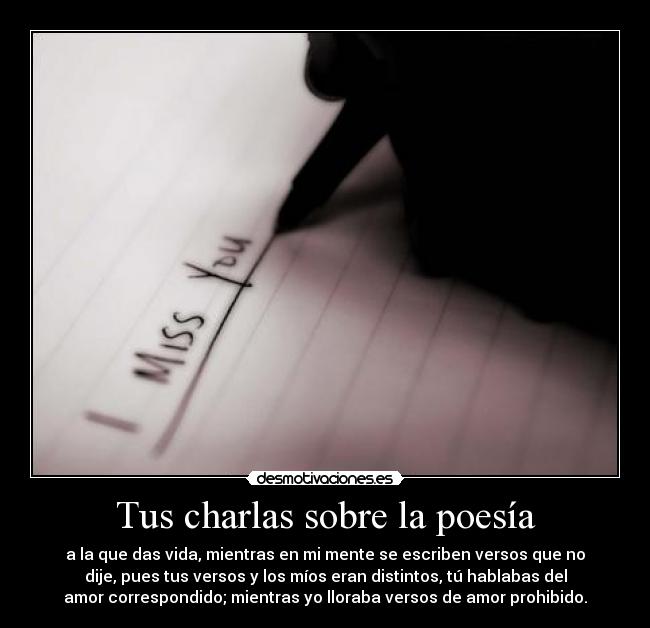 Tus charlas sobre la poesía - a la que das vida, mientras en mi mente se escriben versos que no
dije, pues tus versos y los míos eran distintos, tú hablabas del
amor correspondido; mientras yo lloraba versos de amor prohibido.