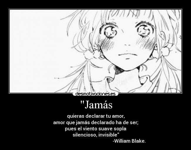 Jamás - quieras declarar tu amor,
amor que jamás declarado ha de ser;
pues el viento suave sopla
silencioso, invisible
-William Blake.