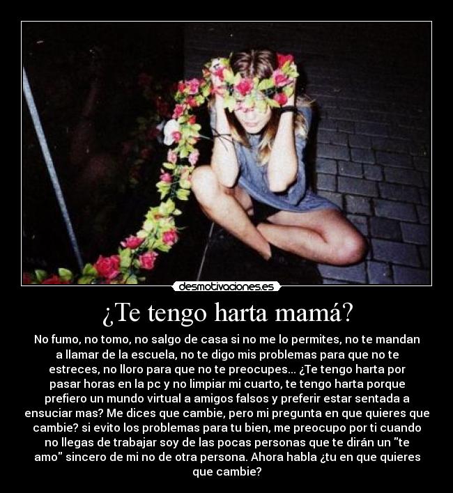 ¿Te tengo harta mamá? - No fumo, no tomo, no salgo de casa si no me lo permites, no te mandan
a llamar de la escuela, no te digo mis problemas para que no te
estreces, no lloro para que no te preocupes... ¿Te tengo harta por
pasar horas en la pc y no limpiar mi cuarto, te tengo harta porque
prefiero un mundo virtual a amigos falsos y preferir estar sentada a
ensuciar mas? Me dices que cambie, pero mi pregunta en que quieres que
cambie? si evito los problemas para tu bien, me preocupo por ti cuando
no llegas de trabajar soy de las pocas personas que te dirán un te
amo sincero de mi no de otra persona. Ahora habla ¿tu en que quieres
que cambie?