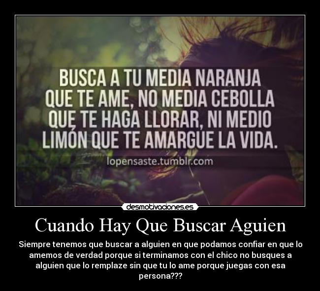 Cuando Hay Que Buscar Aguien - Siempre tenemos que buscar a alguien en que podamos confiar en que lo
amemos de verdad porque si terminamos con el chico no busques a
alguien que lo remplaze sin que tu lo ame porque juegas con esa
persona???