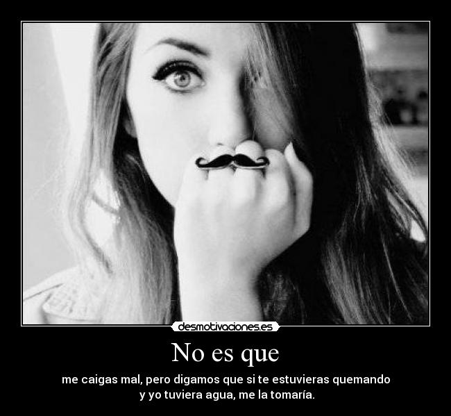No es que - me caigas mal, pero digamos que si te estuvieras quemando
y yo tuviera agua, me la tomaría.