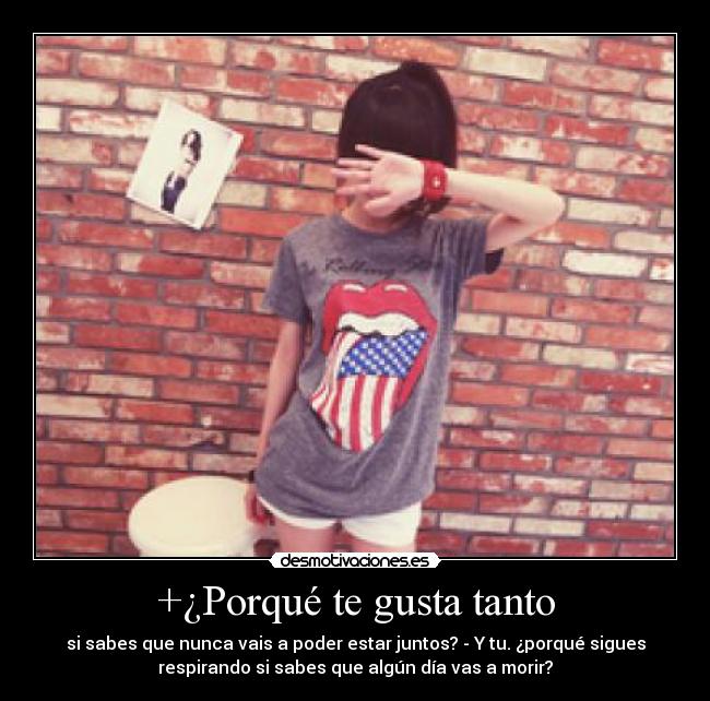 +¿Porqué te gusta tanto - si sabes que nunca vais a poder estar juntos? - Y tu. ¿porqué sigues
respirando si sabes que algún día vas a morir?