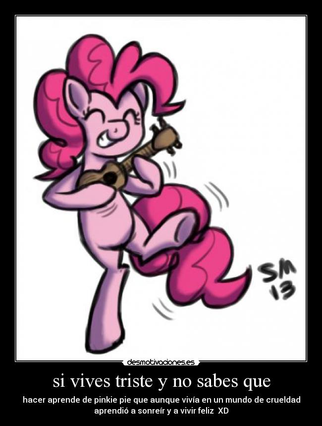 si vives triste y no sabes que - hacer aprende de pinkie pie que aunque vivía en un mundo de crueldad
aprendió a sonreír y a vivir feliz  XD