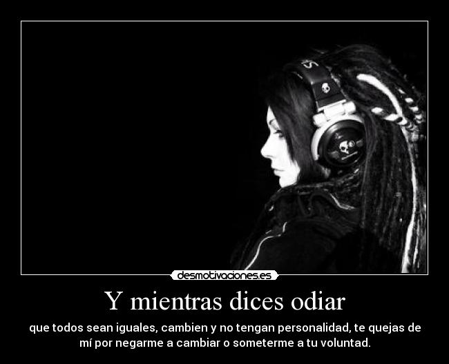 Y mientras dices odiar - que todos sean iguales, cambien y no tengan personalidad, te quejas de
mí por negarme a cambiar o someterme a tu voluntad.