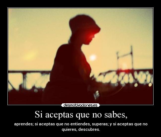 Si aceptas que no sabes, - aprendes; si aceptas que no entiendes, superas; y si aceptas que no
quieres, descubres.