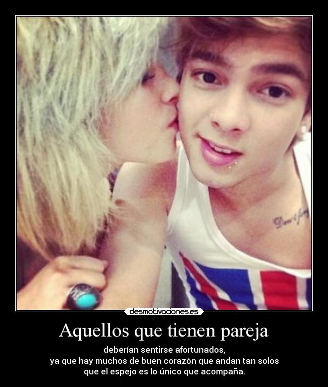 Aquellos que tienen pareja - deberían sentirse afortunados,
ya que hay muchos de buen corazón que andan tan solos
que el espejo es lo único que acompaña.