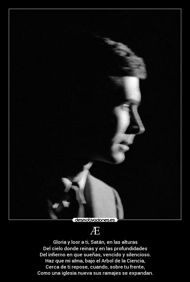 Æ - Gloria y loor a ti, Satán, en las alturas
Del cielo donde reinas y en las profundidades
Del infierno en que sueñas, vencido y silencioso.
Haz que mi alma, bajo el Arbol de la Ciencia,
Cerca de ti repose, cuando, sobre tu frente,
Como una iglesia nueva sus ramajes se expandan.