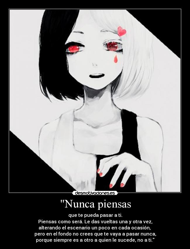 Nunca piensas - que te pueda pasar a ti.
Piensas como será. Le das vueltas una y otra vez,
alterando el escenario un poco en cada ocasión,
pero en el fondo no crees que te vaya a pasar nunca,
porque siempre es a otro a quien le sucede, no a ti.