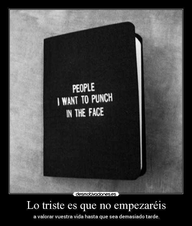 Lo triste es que no empezaréis - a valorar vuestra vida hasta que sea demasiado tarde.