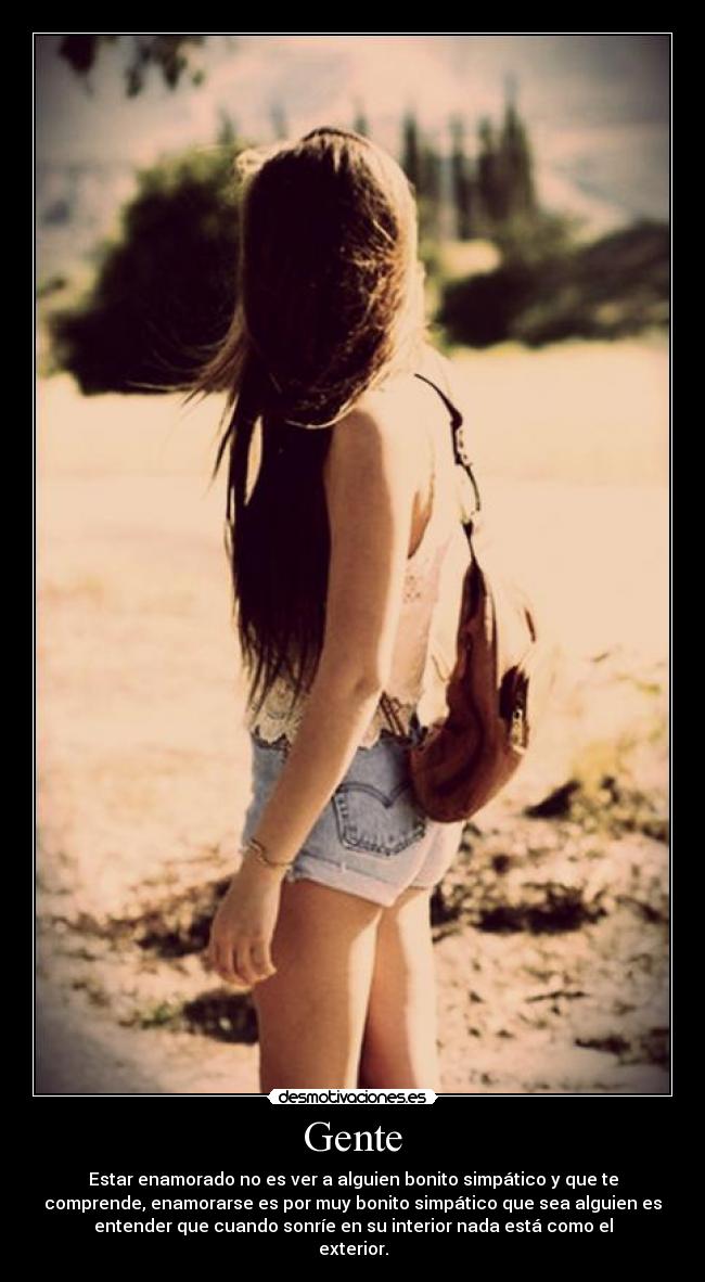 Gente - Estar enamorado no es ver a alguien bonito simpático y que te
comprende, enamorarse es por muy bonito simpático que sea alguien es
entender que cuando sonríe en su interior nada está como el
exterior.