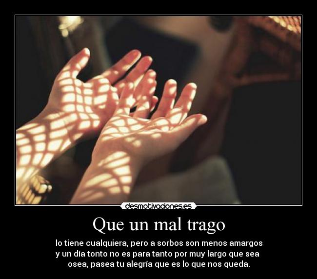 Que un mal trago - lo tiene cualquiera, pero a sorbos son menos amargos
y un día tonto no es para tanto por muy largo que sea
osea, pasea tu alegría que es lo que nos queda.