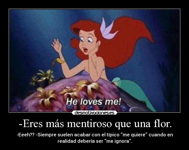 -Eres más mentiroso que una flor. - -Eeeh?? -Siempre suelen acabar con el típico me quiere cuando en
realidad debería ser me ignora.