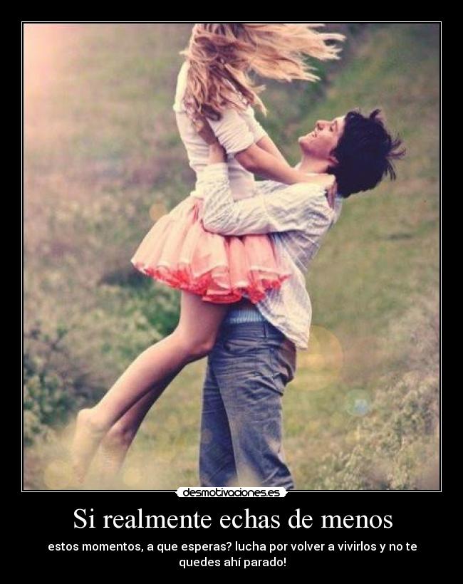 Si realmente echas de menos - estos momentos, a que esperas? lucha por volver a vivirlos y no te
quedes ahí parado!