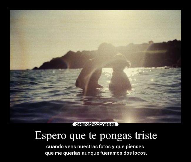 Espero que te pongas triste - cuando veas nuestras fotos y que pienses
que me querías aunque fueramos dos locos.