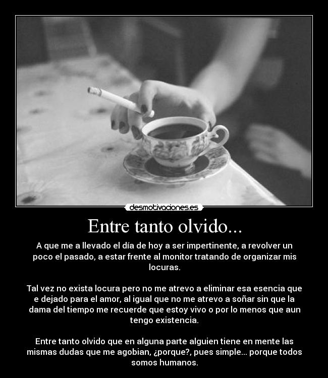 Entre tanto olvido... - A que me a llevado el día de hoy a ser impertinente, a revolver un
poco el pasado, a estar frente al monitor tratando de organizar mis
locuras.
Tal vez no exista locura pero no me atrevo a eliminar esa esencia que
e dejado para el amor, al igual que no me atrevo a soñar sin que la
dama del tiempo me recuerde que estoy vivo o por lo menos que aun
tengo existencia.
Entre tanto olvido que en alguna parte alguien tiene en mente las
mismas dudas que me agobian, ¿porque?, pues simple... porque todos
somos humanos.