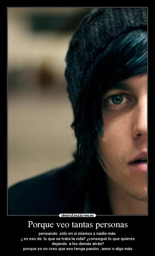 Porque veo tantas personas - pensando sólo en si mismos y nadie más
¿ es eso de lo que se trata la vida? ¿conseguir lo que quieres
dejando a los demás atrás?
porque yo no creo que eso tenga pasión , amor o algo más♥