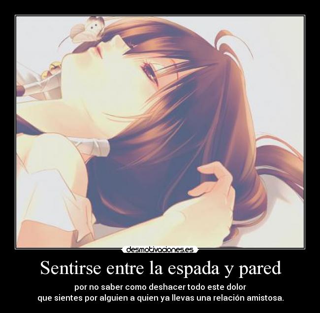 Sentirse entre la espada y pared - por no saber como deshacer todo este dolor
que sientes por alguien a quien ya llevas una relación amistosa.