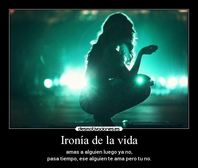 Ironía de la vida - amas a alguien luego ya no,
pasa tiempo, ese alguien te ama pero tu no.