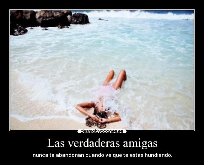 Las verdaderas amigas - nunca te abandonan cuando ve que te estas hundiendo.
