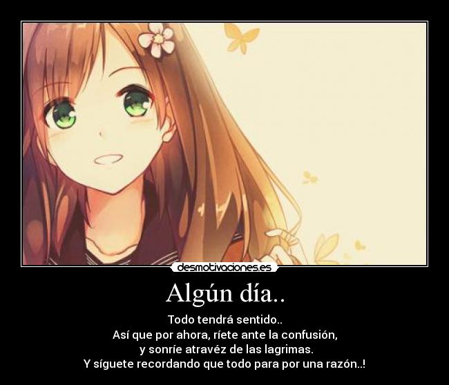 Algún día.. - Todo tendrá sentido..
Así que por ahora, ríete ante la confusión,
 y sonríe atravéz de las lagrimas.
Y síguete recordando que todo para por una razón..!