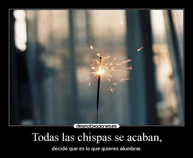 Todas las chispas se acaban, - decide que es lo que quieres alumbrar.
