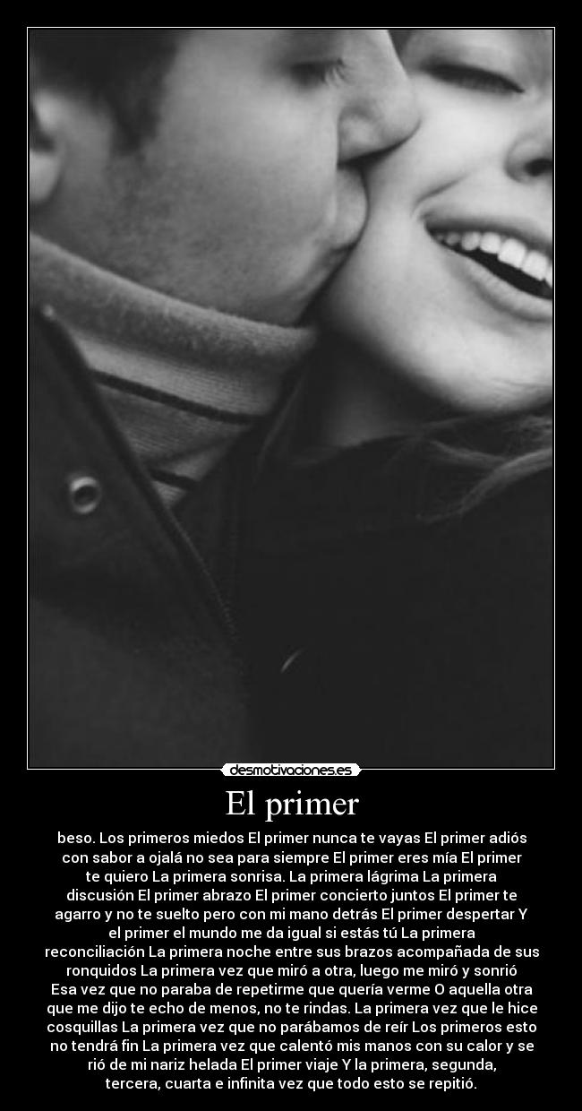 El primer - beso. Los primeros miedos El primer nunca te vayas El primer adiós
con sabor a ojalá no sea para siempre El primer eres mía El primer
te quiero La primera sonrisa. La primera lágrima La primera
discusión El primer abrazo El primer concierto juntos El primer te
agarro y no te suelto pero con mi mano detrás El primer despertar Y
el primer el mundo me da igual si estás tú La primera
reconciliación La primera noche entre sus brazos acompañada de sus
ronquidos La primera vez que miró a otra, luego me miró y sonrió
Esa vez que no paraba de repetirme que quería verme O aquella otra
que me dijo te echo de menos, no te rindas. La primera vez que le hice
cosquillas La primera vez que no parábamos de reír Los primeros esto
no tendrá fin La primera vez que calentó mis manos con su calor y se
rió de mi nariz helada El primer viaje Y la primera, segunda,
tercera, cuarta e infinita vez que todo esto se repitió.