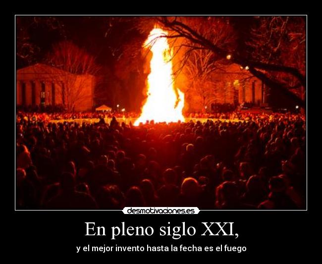 En pleno siglo XXI, - y el mejor invento hasta la fecha es el fuego
