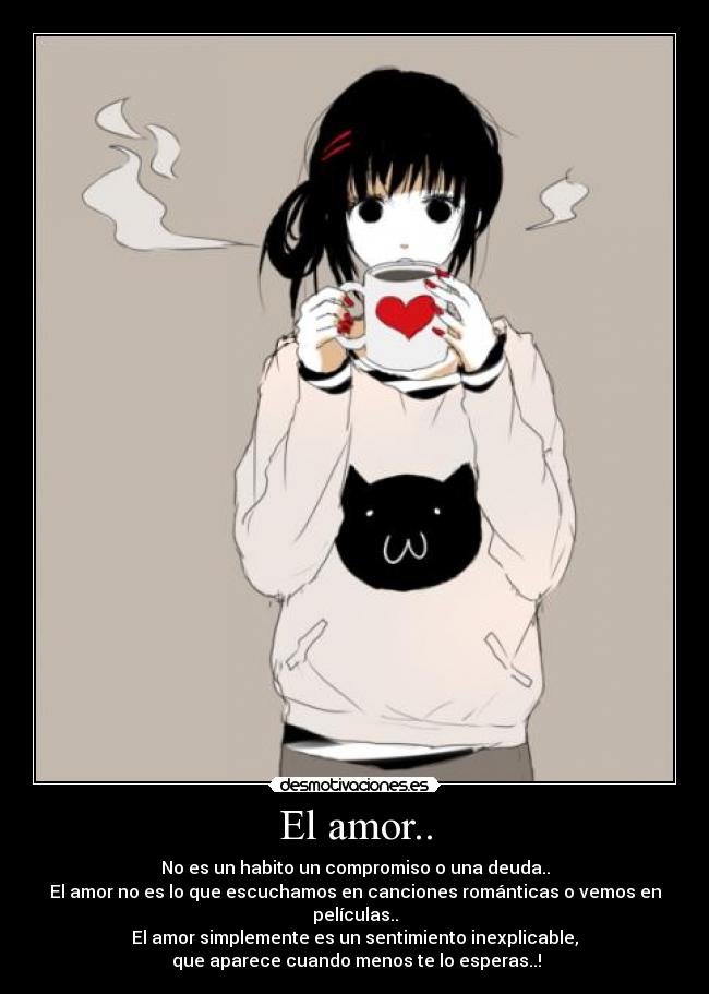 El amor.. - No es un habito un compromiso o una deuda..
El amor no es lo que escuchamos en canciones románticas o vemos en películas..
El amor simplemente es un sentimiento inexplicable,
que aparece cuando menos te lo esperas..!