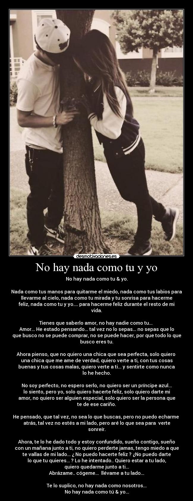 No hay nada como tu y yo - No hay nada como tu & yo.

Nada como tus manos para quitarme el miedo, nada como tus labios para
llevarme al cielo, nada como tu mirada y tu sonrisa para hacerme
feliz, nada como tu y yo.... para hacerme feliz durante el resto de mi
vida.

Tienes que saberlo amor, no hay nadie como tu... 
Amor... He estado pensando... tal vez no lo sepas... no sepas que lo
que busco no se puede comprar, no se puede hacer, por que todo lo que
busco eres tu.

Ahora pienso, que no quiero una chica que sea perfecta, solo quiero 
una chica que me ame de verdad, quiero verte a ti, con tus cosas
buenas y tus cosas malas, quiero verte a ti... y sentirte como nunca
lo he hecho.

No soy perfecto, no espero serlo, no quiero ser un príncipe azul...
lo siento, pero yo, solo quiero hacerte feliz, solo quiero darte mi
amor, no quiero ser alguien especial, solo quiero ser la persona que
te de ese cariño.

He pensado, que tal vez, no sea lo que buscas, pero no puedo echarme 
atrás, tal vez no estés a mi lado, pero aré lo que sea para  verte
sonreír.

Ahora, te lo he dado todo y estoy confundido, sueño contigo, sueño
con un mañana junto a ti, no quiero perderte jamas, tengo miedo a que
te vallas de mi lado... ¿ No puedo hacerte feliz ? ¿No puedo darte
lo que tu quieres... ? Lo he intentado.. Quiero estar a tu lado,
quiero quedarme junto a ti...
Abrázame.. cógeme...  llévame a tu lado...

Te lo suplico, no hay nada como nosotros...
No hay nada como tú & yo...