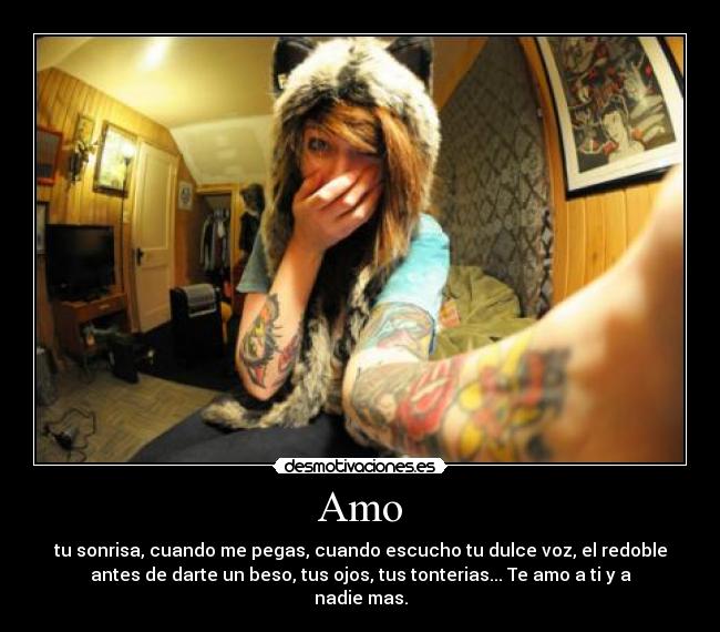 Amo - tu sonrisa, cuando me pegas, cuando escucho tu dulce voz, el redoble
antes de darte un beso, tus ojos, tus tonterias... Te amo a ti y a
nadie mas.