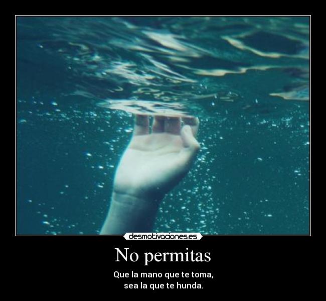No permitas - Que la mano que te toma,
sea la que te hunda.