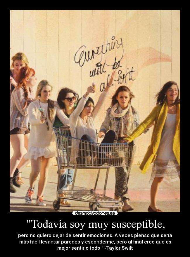 Todavía soy muy susceptible, - pero no quiero dejar de sentir emociones. A veces pienso que sería
más fácil levantar paredes y esconderme, pero al final creo que es
mejor sentirlo todo -Taylor Swift