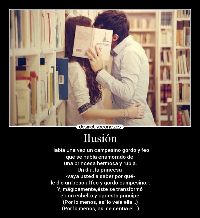 Ilusión - Había una vez un campesino gordo y feo
que se había enamorado de 
una princesa hermosa y rubia.
Un día, la princesa 
-vaya usted a saber por qué-
le dio un beso al feo y gordo campesino...
Y, mágicamente,éste se transformó
en un esbelto y apuesto príncipe.
(Por lo menos, así lo veía ella...)
(Por lo menos, así se sentía él...)