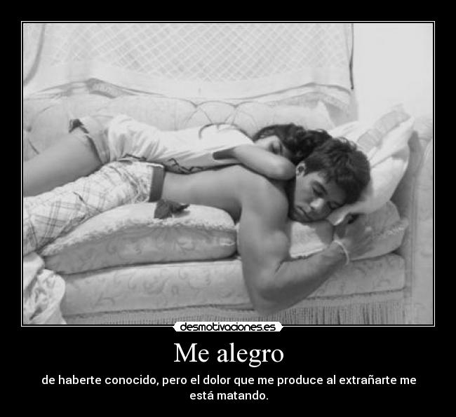 Me alegro - de haberte conocido, pero el dolor que me produce al extrañarte me está matando.