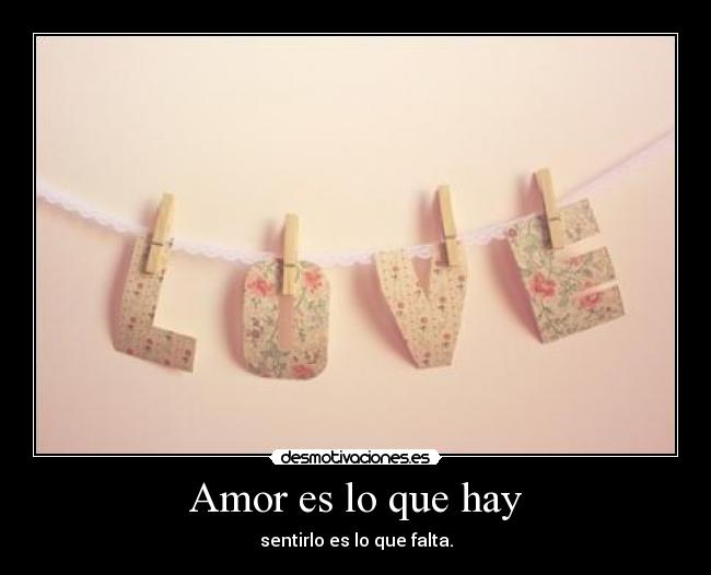 Amor es lo que hay - sentirlo es lo que falta.