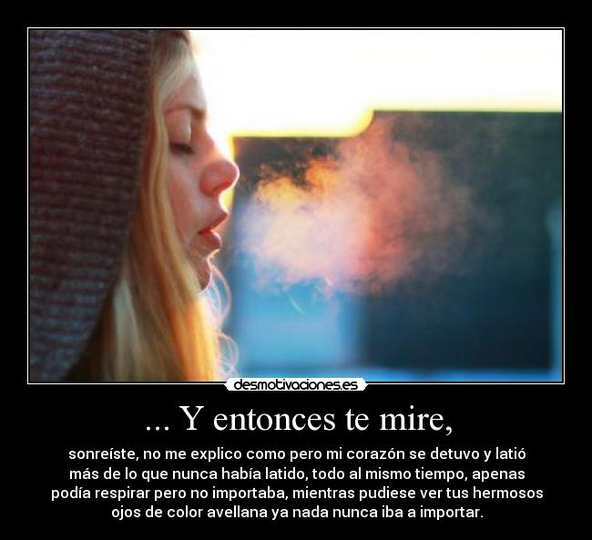 ... Y entonces te mire, - sonreíste, no me explico como pero mi corazón se detuvo y latió
más de lo que nunca había latido, todo al mismo tiempo, apenas
podía respirar pero no importaba, mientras pudiese ver tus hermosos
ojos de color avellana ya nada nunca iba a importar.