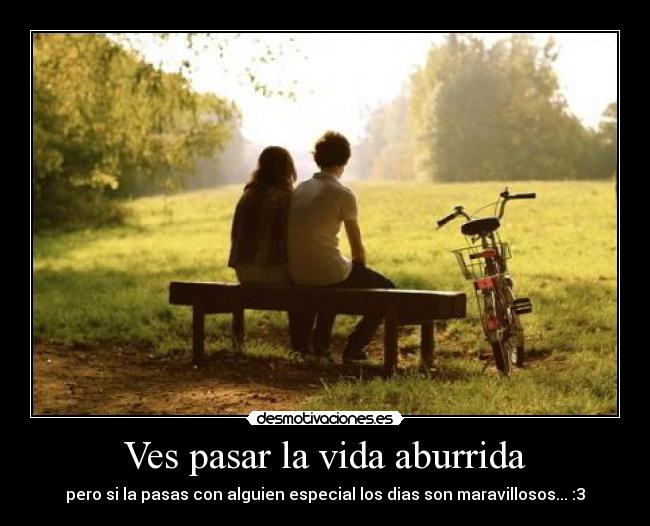 Ves pasar la vida aburrida - pero si la pasas con alguien especial los dias son maravillosos... :3