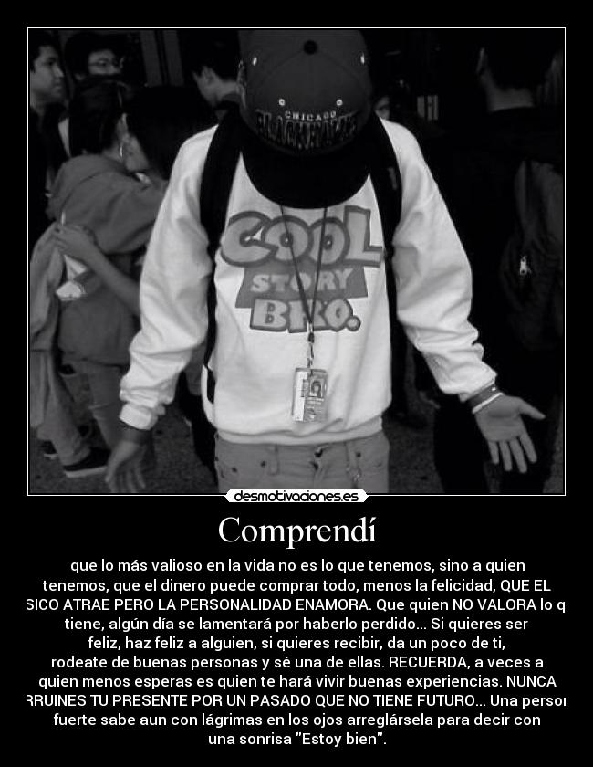 Comprendí - que lo más valioso en la vida no es lo que tenemos, sino a quien
tenemos, que el dinero puede comprar todo, menos la felicidad, QUE EL
FÍSICO ATRAE PERO LA PERSONALIDAD ENAMORA. Que quien NO VALORA lo que
tiene, algún día se lamentará por haberlo perdido... Si quieres ser
feliz, haz feliz a alguien, si quieres recibir, da un poco de ti,
rodeate de buenas personas y sé una de ellas. RECUERDA, a veces a
quien menos esperas es quien te hará vivir buenas experiencias. NUNCA
ARRUINES TU PRESENTE POR UN PASADO QUE NO TIENE FUTURO... Una persona
fuerte sabe aun con lágrimas en los ojos arreglársela para decir con
una sonrisa Estoy bien.