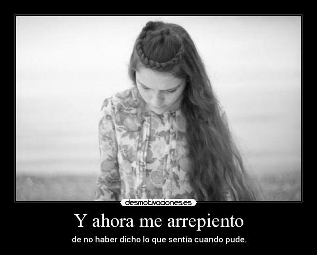 Y ahora me arrepiento - de no haber dicho lo que sentía cuando pude.