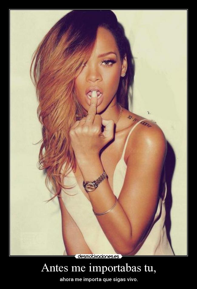 Antes me importabas tu, - ahora me importa que sigas vivo.