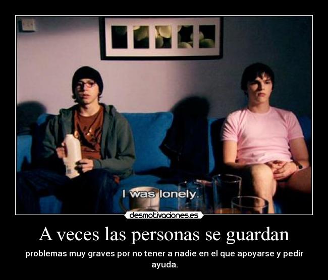 A veces las personas se guardan - problemas muy graves por no tener a nadie en el que apoyarse y pedir ayuda.