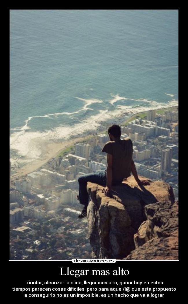 Llegar mas alto - triunfar, alcanzar la cima, llegar mas alto, ganar hoy en estos
tiempos parecen cosas dificiles, pero para aquel/l@ que esta propuesto
a conseguirlo no es un imposible, es un hecho que va a lograr