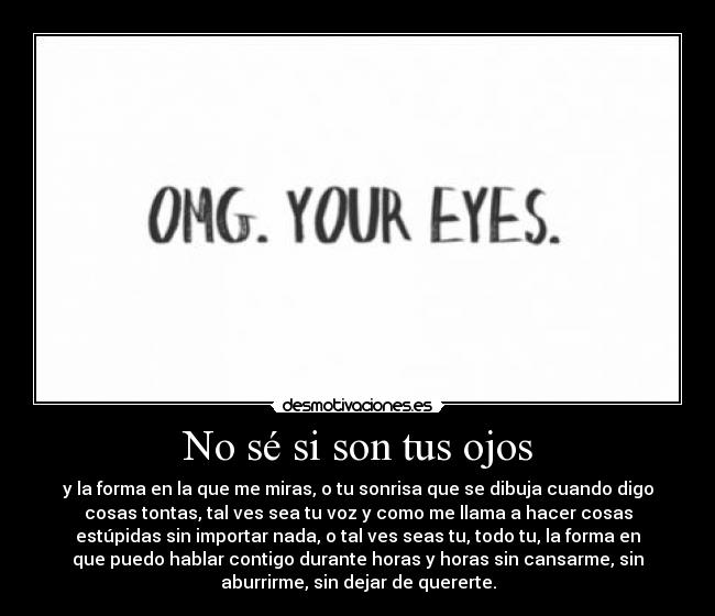 No sé si son tus ojos - y la forma en la que me miras, o tu sonrisa que se dibuja cuando digo
cosas tontas, tal ves sea tu voz y como me llama a hacer cosas
estúpidas sin importar nada, o tal ves seas tu, todo tu, la forma en
que puedo hablar contigo durante horas y horas sin cansarme, sin
aburrirme, sin dejar de quererte.